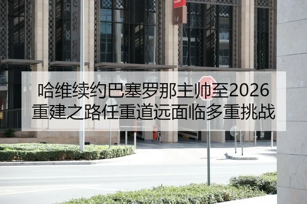 哈维续约巴塞罗那主帅至2026 重建之路任重道远面临多重挑战